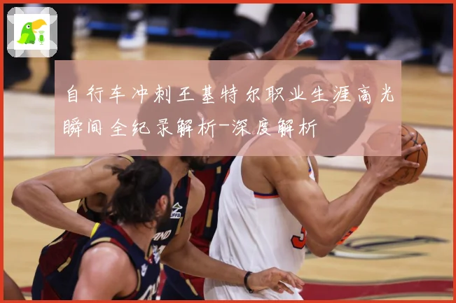 自行车冲刺王基特尔职业生涯高光瞬间全纪录解析-深度解析