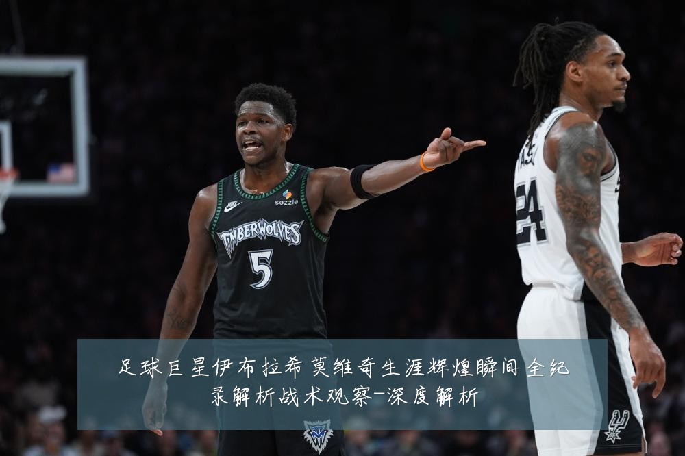 足球巨星伊布拉希莫维奇生涯辉煌瞬间全纪录解析战术观察-深度解析